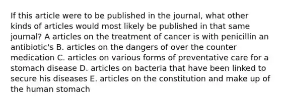 If this article were to be published in the journal, what other kinds of articles would most likely be published in that same journal? A articles on the treatment of cancer is with penicillin an antibiotic's B. articles on the dangers of over the counter medication C. articles on various forms of preventative care for a stomach disease D. articles on bacteria that have been linked to secure his diseases E. articles on the constitution and make up of the human stomach