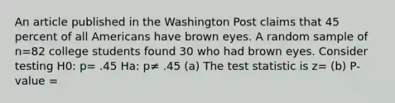 An article published in the Washington Post claims that 45 percent of all Americans have brown eyes. A random sample of n=82 college students found 30 who had brown eyes. Consider testing H0: p= .45 Ha: p≠ .45 (a) The test statistic is z= (b) P-value =