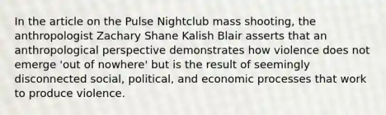 In the article on the Pulse Nightclub mass shooting, the anthropologist Zachary Shane Kalish Blair asserts that an anthropological perspective demonstrates how violence does not emerge 'out of nowhere' but is the result of seemingly disconnected social, political, and economic processes that work to produce violence.