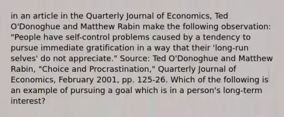 in an article in the Quarterly Journal of Economics​, Ted​ O'Donoghue and Matthew Rabin make the following​ observation: ​"People have​ self-control problems caused by a tendency to pursue immediate gratification in a way that their​ 'long-run selves' do not​ appreciate." ​Source: Ted​ O'Donoghue and Matthew​ Rabin, "Choice and​ Procrastination," Quarterly Journal of Economics​, February​ 2001, pp.​ 125-26. Which of the following is an example of pursuing a goal which is in a​ person's long-term​ interest?