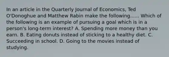 In an article in the Quarterly Journal of Economics, Ted O'Donoghue and Matthew Rabin make the following...... Which of the following is an example of pursuing a goal which is in a person's long-term interest? A. Spending more money than you earn. B. Eating donuts instead of sticking to a healthy diet. C. Succeeding in school. D. Going to the movies instead of studying.