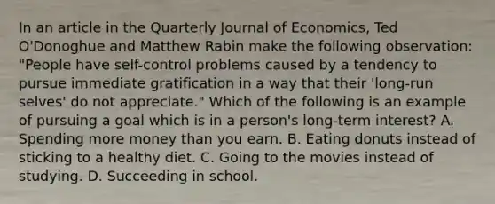 In an article in the Quarterly Journal of Economics​, Ted​ O'Donoghue and Matthew Rabin make the following​ observation: ​"People have​ self-control problems caused by a tendency to pursue immediate gratification in a way that their​ 'long-run selves' do not​ appreciate." Which of the following is an example of pursuing a goal which is in a​ person's long-term​ interest? A. Spending more money than you earn. B. Eating donuts instead of sticking to a healthy diet. C. Going to the movies instead of studying. D. Succeeding in school.