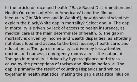 In the article on race and health ("Race Based Discrimination and Health Outcomes of African-Americans") and the film on inequality ("In Sickness and in Wealth"), how do social scientists explain the Black/White gap in mortality? Select one: a. The gap in mortality is driven by lack of access to health insurance, as medical care is the main determinate of health. b. The gap in mortality is driven by income and wealth disparities, as affording nutritious food and access to the best housing, health care, and education. c. The gap in mortality is driven by less attentive doctors and nurses in emergency rooms across the nation. d. The gap in mortality is driven by hyper-vigilance and stress cause by the perceptions of racism and discrimination. e. The gap is primarily the result of counting Hispanics and Whites together in health statistics, making the gap a statistical illusion.