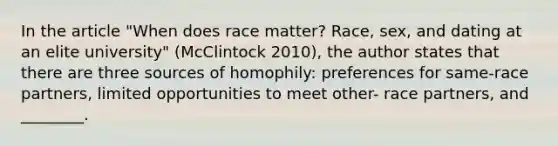 In the article "When does race matter? Race, sex, and dating at an elite university" (McClintock 2010), the author states that there are three sources of homophily: preferences for same-race partners, limited opportunities to meet other- race partners, and ________.