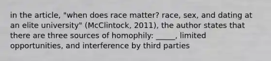 in the article, "when does race matter? race, sex, and dating at an elite university" (McClintock, 2011), the author states that there are three sources of homophily: _____, limited opportunities, and interference by third parties