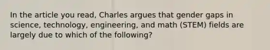 In the article you read, Charles argues that gender gaps in science, technology, engineering, and math (STEM) fields are largely due to which of the following?