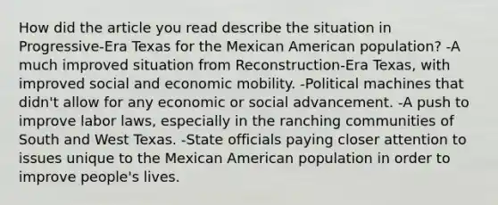 How did the article you read describe the situation in Progressive-Era Texas for the Mexican American population? -A much improved situation from Reconstruction-Era Texas, with improved social and economic mobility. -Political machines that didn't allow for any economic or social advancement. -A push to improve labor laws, especially in the ranching communities of South and West Texas. -State officials paying closer attention to issues unique to the Mexican American population in order to improve people's lives.