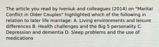 The article you read by Iveniuk and colleagues (2014) on "Marital Conflict in Older Couples" highlighted which of the following in relation to later life marriage: A. Living environments and leisure differences B. Health challenges and the Big 5 personality C. Depression and dementia D. Sleep problems and the use of medications