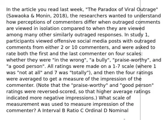 In the article you read last week, "The Paradox of Viral Outrage" (Sawaoka & Monin, 2018), the researchers wanted to understand how perceptions of commenters differ when outraged comments are viewed in isolation compared to when they are viewed among many other similarly outraged responses. In study 1, participants viewed offensive social media posts with outraged comments from either 2 or 10 commenters, and were asked to rate both the first and the last commenter on four scales: whether they were "in the wrong", "a bully", "praise-worthy", and "a good person". All ratings were made on a 1-7 scale (where 1 was "not at all" and 7 was "totally"), and then the four ratings were averaged to get a measure of the impression of the commenter. (Note that the "praise-worthy" and "good person" ratings were reversed-scored, so that higher average ratings indicated more negative impressions.) What scale of measurement was used to measure impression of the commenter? A Interval B Ratio C Ordinal D Nominal