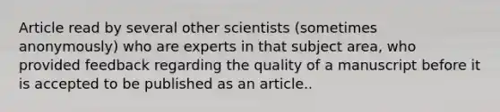 Article read by several other scientists (sometimes anonymously) who are experts in that subject area, who provided feedback regarding the quality of a manuscript before it is accepted to be published as an article..