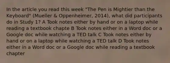 In the article you read this week "The Pen is Mightier than the Keyboard" (Mueller & Oppenheimer, 2014), what did participants do in Study 1? A Took notes either by hand or on a laptop while reading a textbook chapte B Took notes either in a Word doc or a Google doc while watching a TED talk C Took notes either by hand or on a laptop while watching a TED talk D Took notes either in a Word doc or a Google doc while reading a textbook chapter