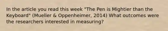 In the article you read this week "The Pen is Mightier than the Keyboard" (Mueller & Oppenheimer, 2014) What outcomes were the researchers interested in measuring?