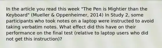 In the article you read this week "The Pen is Mightier than the Keyboard" (Mueller & Oppenheimer, 2014) In Study 2, some participants who took notes on a laptop were instructed to avoid taking verbatim notes. What effect did this have on their performance on the final test (relative to laptop users who did not get this instruction)?