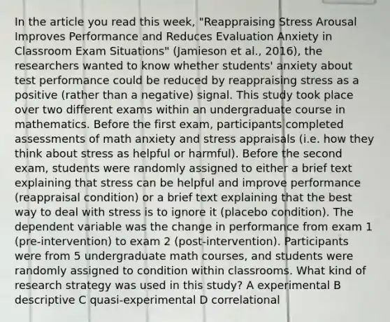 In the article you read this week, "Reappraising Stress Arousal Improves Performance and Reduces Evaluation Anxiety in Classroom Exam Situations" (Jamieson et al., 2016), the researchers wanted to know whether students' anxiety about test performance could be reduced by reappraising stress as a positive (rather than a negative) signal. This study took place over two different exams within an undergraduate course in mathematics. Before the first exam, participants completed assessments of math anxiety and stress appraisals (i.e. how they think about stress as helpful or harmful). Before the second exam, students were randomly assigned to either a brief text explaining that stress can be helpful and improve performance (reappraisal condition) or a brief text explaining that the best way to deal with stress is to ignore it (placebo condition). The dependent variable was the change in performance from exam 1 (pre-intervention) to exam 2 (post-intervention). Participants were from 5 undergraduate math courses, and students were randomly assigned to condition within classrooms. What kind of research strategy was used in this study? A experimental B descriptive C quasi-experimental D correlational