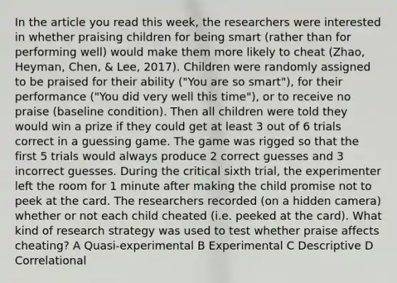 In the article you read this week, the researchers were interested in whether praising children for being smart (rather than for performing well) would make them more likely to cheat (Zhao, Heyman, Chen, & Lee, 2017). Children were randomly assigned to be praised for their ability ("You are so smart"), for their performance ("You did very well this time"), or to receive no praise (baseline condition). Then all children were told they would win a prize if they could get at least 3 out of 6 trials correct in a guessing game. The game was rigged so that the first 5 trials would always produce 2 correct guesses and 3 incorrect guesses. During the critical sixth trial, the experimenter left the room for 1 minute after making the child promise not to peek at the card. The researchers recorded (on a hidden camera) whether or not each child cheated (i.e. peeked at the card). What kind of research strategy was used to test whether praise affects cheating? A Quasi-experimental B Experimental C Descriptive D Correlational