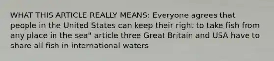 WHAT THIS ARTICLE REALLY MEANS: Everyone agrees that people in the United States can keep their right to take fish from any place in the sea" article three Great Britain and USA have to share all fish in international waters