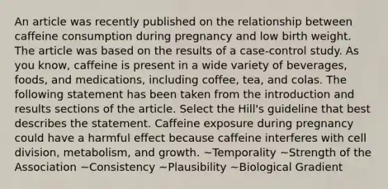 An article was recently published on the relationship between caffeine consumption during pregnancy and low birth weight. The article was based on the results of a case-control study. As you know, caffeine is present in a wide variety of beverages, foods, and medications, including coffee, tea, and colas. The following statement has been taken from the introduction and results sections of the article. Select the Hill's guideline that best describes the statement. Caffeine exposure during pregnancy could have a harmful effect because caffeine interferes with cell division, metabolism, and growth. ~Temporality ~Strength of the Association ~Consistency ~Plausibility ~Biological Gradient