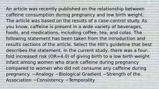 An article was recently published on the relationship between caffeine consumption during pregnancy and low birth weight. The article was based on the results of a case-control study. As you know, caffeine is present in a wide variety of beverages, foods, and medications, including coffee, tea, and colas. The following statement has been taken from the introduction and results sections of the article. Select the Hill's guideline that best describes the statement. In the current study, there was a four-fold increased risk (OR=4.0) of giving birth to a low birth weight infant among women who drank caffeine during pregnancy compared to women who did not consume any caffeine during pregnancy. ~Analogy ~Biological Gradient ~Strength of the Association ~Consistency ~Temporality