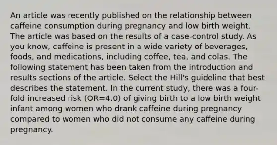 An article was recently published on the relationship between caffeine consumption during pregnancy and low birth weight. The article was based on the results of a case-control study. As you know, caffeine is present in a wide variety of beverages, foods, and medications, including coffee, tea, and colas. The following statement has been taken from the introduction and results sections of the article. Select the Hill's guideline that best describes the statement. In the current study, there was a four-fold increased risk (OR=4.0) of giving birth to a low birth weight infant among women who drank caffeine during pregnancy compared to women who did not consume any caffeine during pregnancy.