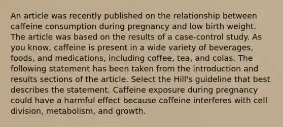 An article was recently published on the relationship between caffeine consumption during pregnancy and low birth weight. The article was based on the results of a case-control study. As you know, caffeine is present in a wide variety of beverages, foods, and medications, including coffee, tea, and colas. The following statement has been taken from the introduction and results sections of the article. Select the Hill's guideline that best describes the statement. Caffeine exposure during pregnancy could have a harmful effect because caffeine interferes with cell division, metabolism, and growth.