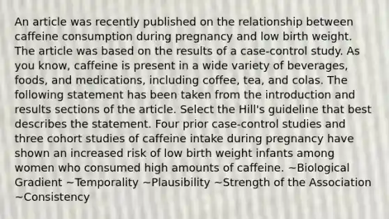 An article was recently published on the relationship between caffeine consumption during pregnancy and low birth weight. The article was based on the results of a case-control study. As you know, caffeine is present in a wide variety of beverages, foods, and medications, including coffee, tea, and colas. The following statement has been taken from the introduction and results sections of the article. Select the Hill's guideline that best describes the statement. Four prior case-control studies and three cohort studies of caffeine intake during pregnancy have shown an increased risk of low birth weight infants among women who consumed high amounts of caffeine. ~Biological Gradient ~Temporality ~Plausibility ~Strength of the Association ~Consistency