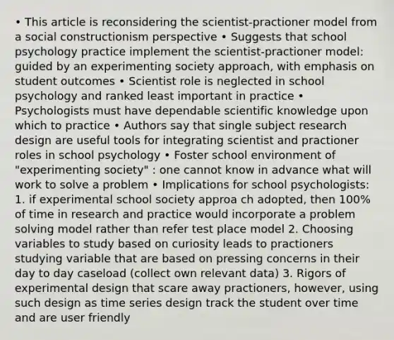 • This article is reconsidering the scientist-practioner model from a social constructionism perspective • Suggests that school psychology practice implement the scientist-practioner model: guided by an experimenting society approach, with emphasis on student outcomes • Scientist role is neglected in school psychology and ranked least important in practice • Psychologists must have dependable scientific knowledge upon which to practice • Authors say that single subject research design are useful tools for integrating scientist and practioner roles in school psychology • Foster school environment of "experimenting society" : one cannot know in advance what will work to solve a problem • Implications for school psychologists: 1. if experimental school society approa ch adopted, then 100% of time in research and practice would incorporate a problem solving model rather than refer test place model 2. Choosing variables to study based on curiosity leads to practioners studying variable that are based on pressing concerns in their day to day caseload (collect own relevant data) 3. Rigors of experimental design that scare away practioners, however, using such design as time series design track the student over time and are user friendly