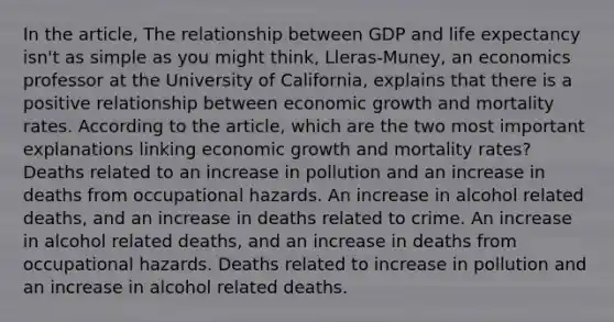 In the article, The relationship between GDP and life expectancy isn't as simple as you might think, Lleras-Muney, an economics professor at the University of California, explains that there is a positive relationship between economic growth and mortality rates. According to the article, which are the two most important explanations linking economic growth and mortality rates? Deaths related to an increase in pollution and an increase in deaths from occupational hazards. An increase in alcohol related deaths, and an increase in deaths related to crime. An increase in alcohol related deaths, and an increase in deaths from occupational hazards. Deaths related to increase in pollution and an increase in alcohol related deaths.