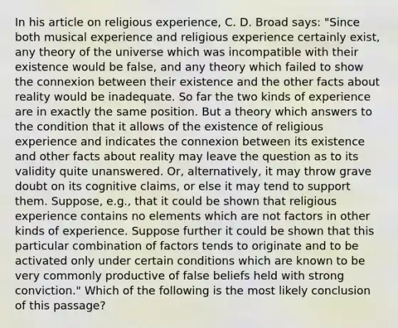 In his article on religious experience, C. D. Broad says: "Since both musical experience and religious experience certainly exist, any theory of the universe which was incompatible with their existence would be false, and any theory which failed to show the connexion between their existence and the other facts about reality would be inadequate. So far the two kinds of experience are in exactly the same position. But a theory which answers to the condition that it allows of the existence of religious experience and indicates the connexion between its existence and other facts about reality may leave the question as to its validity quite unanswered. Or, alternatively, it may throw grave doubt on its cognitive claims, or else it may tend to support them. Suppose, e.g., that it could be shown that religious experience contains no elements which are not factors in other kinds of experience. Suppose further it could be shown that this particular combination of factors tends to originate and to be activated only under certain conditions which are known to be very commonly productive of false beliefs held with strong conviction." Which of the following is the most likely conclusion of this passage?