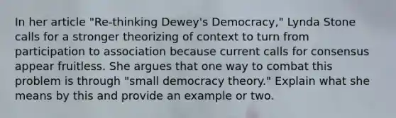 In her article "Re-thinking Dewey's Democracy," Lynda Stone calls for a stronger theorizing of context to turn from participation to association because current calls for consensus appear fruitless. She argues that one way to combat this problem is through "small democracy theory." Explain what she means by this and provide an example or two.