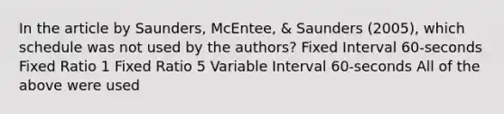 In the article by Saunders, McEntee, & Saunders (2005), which schedule was not used by the authors? Fixed Interval 60-seconds Fixed Ratio 1 Fixed Ratio 5 Variable Interval 60-seconds All of the above were used