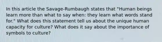 In this article the Savage-Rumbaugh states that "Human beings learn more than what to say when: they learn what words stand for." What does this statement tell us about the unique human capacity for culture? What does it say about the importance of symbols to culture?