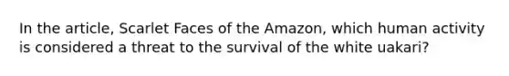 In the article, Scarlet Faces of the Amazon, which human activity is considered a threat to the survival of the white uakari?