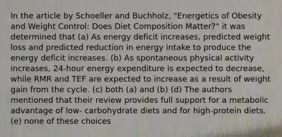 In the article by Schoeller and Buchholz, "Energetics of Obesity and Weight Control: Does Diet Composition Matter?" it was determined that (a) As energy deficit increases, predicted weight loss and predicted reduction in energy intake to produce the energy deficit increases. (b) As spontaneous physical activity increases, 24-hour energy expenditure is expected to decrease, while RMR and TEF are expected to increase as a result of weight gain from the cycle. (c) both (a) and (b) (d) The authors mentioned that their review provides full support for a metabolic advantage of low- carbohydrate diets and for high-protein diets. (e) none of these choices