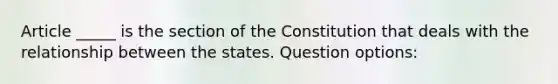 Article _____ is the section of the Constitution that deals with the relationship between the states. Question options: