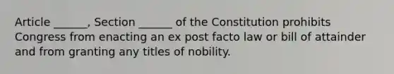 Article ______, Section ______ of the Constitution prohibits Congress from enacting an ex post facto law or bill of attainder and from granting any titles of nobility.