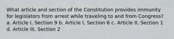 What article and section of the Constitution provides immunity for legislators from arrest while traveling to and from Congress? a. Article I, Section 9 b. Article I, Section 6 c. Article II, Section 1 d. Article III, Section 2