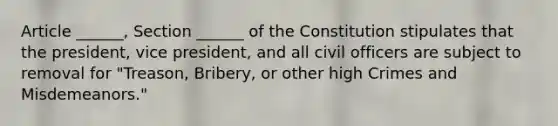 Article ______, Section ______ of the Constitution stipulates that the president, vice president, and all civil officers are subject to removal for "Treason, Bribery, or other high Crimes and Misdemeanors."