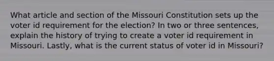 What article and section of the Missouri Constitution sets up the voter id requirement for the election? In two or three sentences, explain the history of trying to create a voter id requirement in Missouri. Lastly, what is the current status of voter id in Missouri?