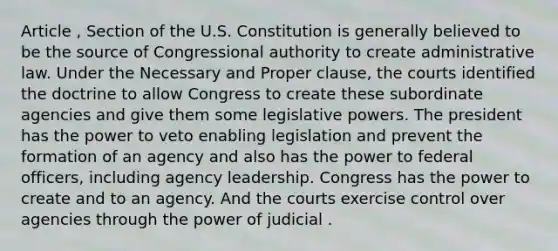 Article , Section of the U.S. Constitution is generally believed to be the source of Congressional authority to create administrative law. Under the Necessary and Proper clause, the courts identified the doctrine to allow Congress to create these subordinate agencies and give them some legislative powers. The president has the power to veto enabling legislation and prevent the formation of an agency and also has the power to federal officers, including agency leadership. Congress has the power to create and to an agency. And the courts exercise control over agencies through the power of judicial .