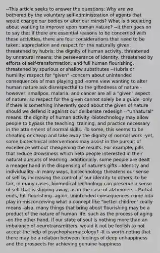 --This article seeks to answer the questions: Why are we bothered by the voluntary self-administration of agents that would change our bodies or alter our minds? What is disquieting about wanting to improve upon human nature? --it then goes on to say that if there are essential reasons to be concerned with these activities, there are four considerations that need to be taken: appreciation and respect for the naturally given, threatened by hubris; the dignity of human activity, threatened by unnatural means; the perseverance of identity, threatened by efforts of self-transformation; and full human flourishing, threatened by spurious or shallow substitutes --Hubris or humility: respect for "given" -concern about unintended consequences of man playing god -some view wanting to alter human nature ask disrespectful to the giftedness of nature -however, smallpox, malaria, and cancer are all a "given" aspect of nature, so respect for the given cannot solely be a guide -only if there is something inherently good about the given of nature should we defend it against our deliberate redesign --"Unnatural" means: the dignity of human activity -biotechnology may allow people to bypass the teaching, training, and practice necessary in the attainment of normal skills. -To some, this seems to be cheating or cheap and take away the dignity of normal work -yet, some biotechnical interventions may assist in the pursuit of excellence without cheapening the results. For example, pills that reduce drowsiness which help people interested in their natural pursuits of learning -additionally, some people are dealt a meager hand in the dispensing of nature's gifts --Identity and individuality -In many ways, biotechnology threatens our sense of self by increasing the control of our identity to others -to be fair, in many cases, biomedical technology can preserve a sense of self that is slipping away, as in the case of alzheimers --Partial ends, full flourishing -again, unintended consequences come into play in misconceiving what a concept like "better children" really means -also, many things that bring about flourishing may be a product of the nature of human life, such as the process of aging -on the other hand, if our state of soul is nothing more than an imbalance of neurotransmitters, would it not be foolish to not accept the help of psychopharmacology? -It is worth noting that there may be a relation between feelings of deep unhappiness and the prospects for achieving genuine happiness