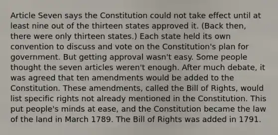 Article Seven says the Constitution could not take effect until at least nine out of the thirteen states approved it. (Back then, there were only thirteen states.) Each state held its own convention to discuss and vote on the Constitution's plan for government. But getting approval wasn't easy. Some people thought the seven articles weren't enough. After much debate, it was agreed that ten amendments would be added to the Constitution. These amendments, called the Bill of Rights, would list specific rights not already mentioned in the Constitution. This put people's minds at ease, and the Constitution became the law of the land in March 1789. The Bill of Rights was added in 1791.