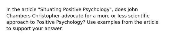 In the article "Situating <a href='https://www.questionai.com/knowledge/k53DMW1Len-positive-psychology' class='anchor-knowledge'>positive psychology</a>", does John Chambers Christopher advocate for a more or less scientific approach to Positive Psychology? Use examples from the article to support your answer.