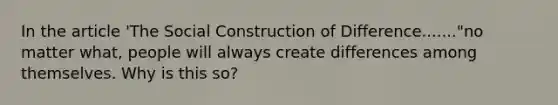 In the article 'The Social Construction of Difference......."no matter what, people will always create differences among themselves. Why is this so?