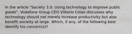 In the article "Society 3.0: Using technology to improve public goods", Vodafone Group CEO Vittorio Colao discusses why technology should not merely increase productivity but also benefit socieity at large. Which, if any, of the following best identify his concern(s)?