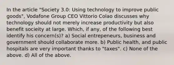 In the article "Society 3.0: Using technology to improve public goods", Vodafone Group CEO Vittorio Colao discusses why technology should not merely increase productivity but also benefit socieity at large. Which, if any, of the following best identify his concern(s)? a) Social entrepeneurs, business and government should collaborate more. b) Public health, and public hospitals are very important thanks to "taxes". c) None of the above. d) All of the above.