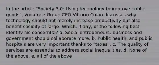 In the article "Society 3.0: Using technology to improve public goods", Vodafone Group CEO Vittorio Colao discusses why technology should not merely increase productivity but also benefit socieity at large. Which, if any, of the following best identify his concern(s)? a. Social entrepeneurs, business and government should collaborate more. b. Public health, and public hospitals are very important thanks to "taxes". c. The quality of services are essential to address social inequalities. d. None of the above. e. all of the above