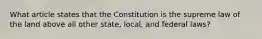 What article states that the Constitution is the supreme law of the land above all other state, local, and federal laws?