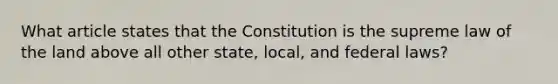 What article states that the Constitution is the supreme law of the land above all other state, local, and federal laws?