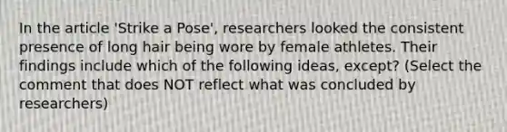 In the article 'Strike a Pose', researchers looked the consistent presence of long hair being wore by female athletes. Their findings include which of the following ideas, except? (Select the comment that does NOT reflect what was concluded by researchers)