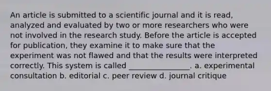 An article is submitted to a scientific journal and it is read, analyzed and evaluated by two or more researchers who were not involved in the research study. Before the article is accepted for publication, they examine it to make sure that the experiment was not flawed and that the results were interpreted correctly. This system is called ________________. a. experimental consultation b. editorial c. peer review d. journal critique